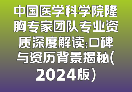 中国医学科学院隆胸专家团队专业资质深度解读：口碑与资历背景揭秘（2024版）