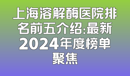 上海溶解酶医院排名前五介绍：最新2024年度榜单聚焦