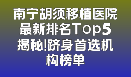 南宁胡须移植医院最新排名Top5揭秘！跻身首选机构榜单