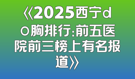 《2025西宁do胸排行：前五医院前三榜上有名报道》