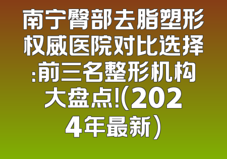 南宁臀部去脂塑形权威医院对比选择：前三名整形机构大盘点！(2024年最新)