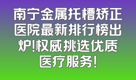 南宁金属托槽矫正医院最新排行榜出炉！权威挑选优质医疗服务！