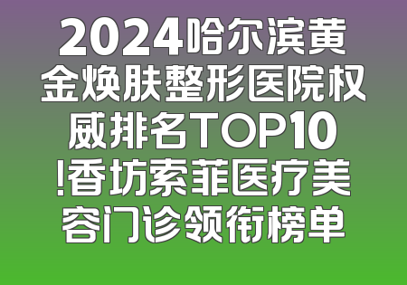 2024哈尔滨黄金焕肤整形医院权威排名TOP10！香坊索菲医疗美容门诊领衔榜单
