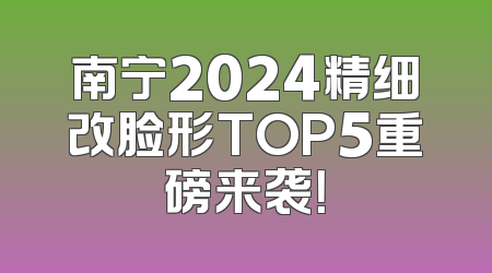 南宁2024精细改脸形TOP5重磅来袭！