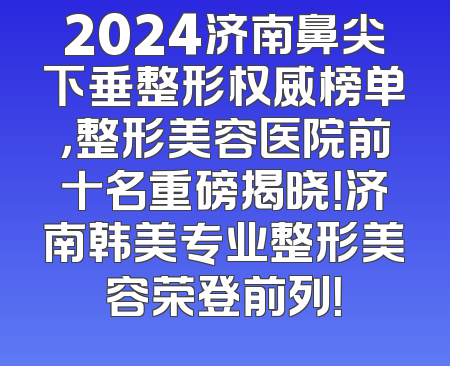 2024济南鼻尖下垂整形权威榜单，整形美容医院前十名重磅揭晓！济南韩美专业整形美容荣登前列！