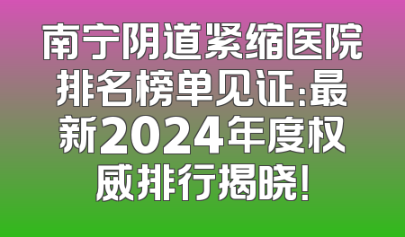 南宁阴道紧缩医院排名榜单见证：最新2024年度权威排行揭晓！