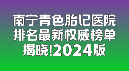 南宁青色胎记医院排名最新权威榜单揭晓！2024版
