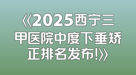 《2025西宁三甲医院中度下垂矫正排名发布！》