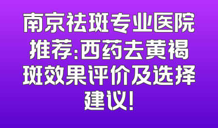 南京祛斑专业医院推荐：西药去黄褐斑效果评价及选择建议！