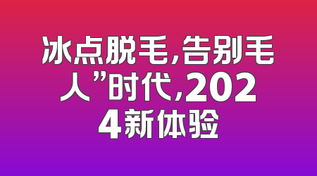 冰点脱毛，告别毛人”时代，2024新体验