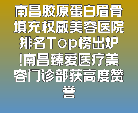 南昌胶原蛋白眉骨填充权威美容医院排名Top榜出炉！南昌臻爱医疗美容门诊部获高度赞誉