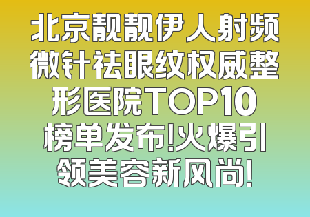 北京靓靓伊人射频微针祛眼纹权威整形医院TOP10榜单发布！火爆引领美容新风尚！