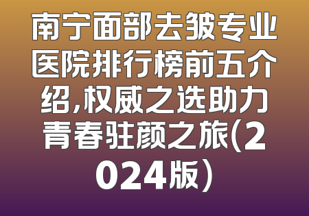 南宁面部去皱专业医院排行榜前五介绍，权威之选助力青春驻颜之旅（2024版）