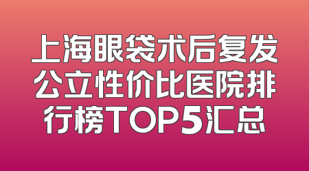 上海眼袋术后复发公立性价比医院排行榜TOP5汇总