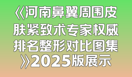 《河南鼻翼周围皮肤紧致术专家权威排名整形对比图集》2025版展示