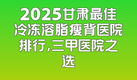 2025甘肃最佳冷冻溶脂瘦背医院排行，三甲医院之选