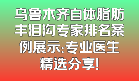 乌鲁木齐自体脂肪丰泪沟专家排名案例展示：专业医生精选分享！