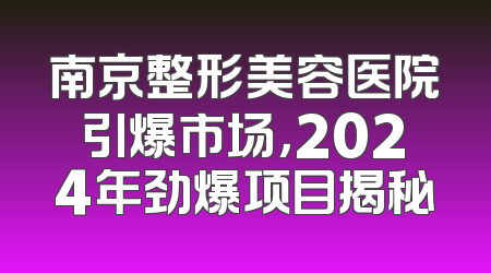 南京整形美容医院引爆市场，2024年劲爆项目揭秘