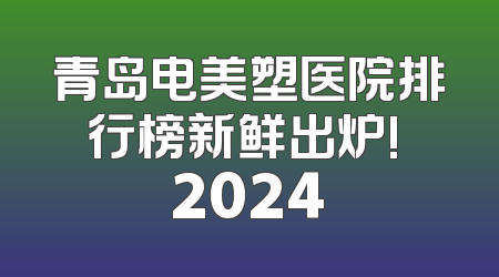 青岛电美塑医院排行榜新鲜出炉! 2024