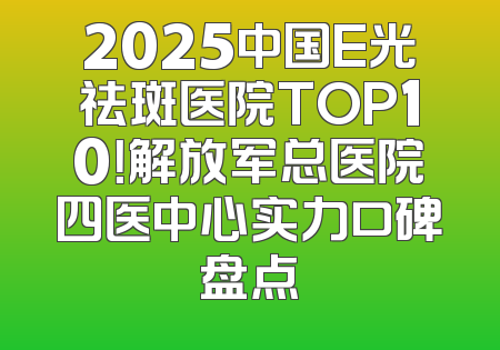 2025中国E光祛斑医院TOP10！解放军总医院四医中心实力口碑盘点