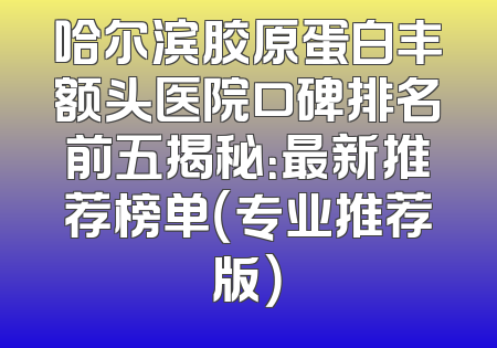 哈尔滨胶原蛋白丰额头医院口碑排名前五揭秘：最新推荐榜单（专业推荐版）