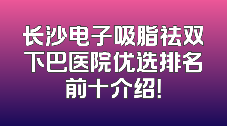 长沙电子吸脂祛双下巴医院优选排名前十介绍！