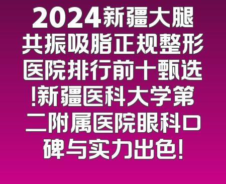 2024新疆大腿共振吸脂正规整形医院排行前十甄选！新疆医科大学第二附属医院眼科口碑与实力出色！