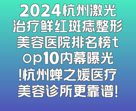 2024杭州激光治疗鲜红斑痣整形美容医院排名榜top10内幕曝光！杭州蝉之媛医疗美容诊所更靠谱！