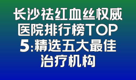 长沙祛红血丝权威医院排行榜TOP5：精选五大最佳治疗机构