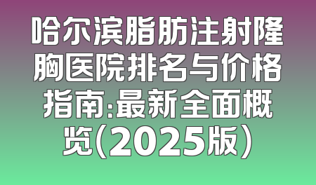 哈尔滨脂肪注射隆胸医院排名与价格指南：最新全面概览（2025版）