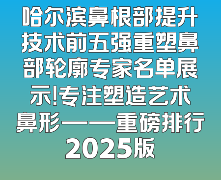 哈尔滨鼻根部提升技术前五强重塑鼻部轮廓专家名单展示！专注塑造艺术鼻形——重磅排行2025版