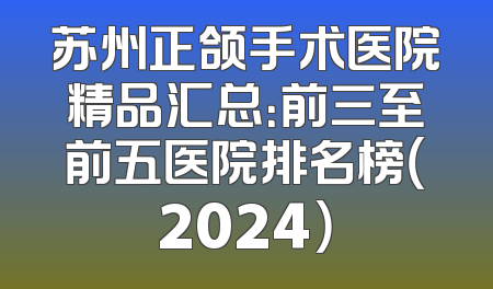 苏州正颌手术医院精品汇总：前三至前五医院排名榜（2024）