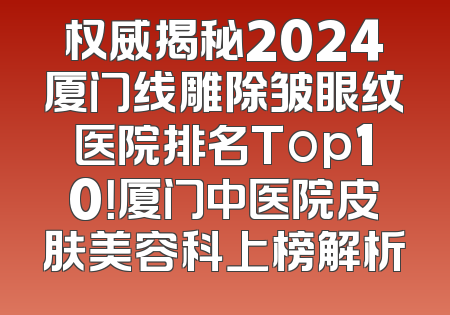 权威揭秘2024厦门线雕除皱眼纹医院排名Top10！厦门中医院皮肤美容科上榜解析