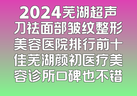 2024芜湖超声刀祛面部皱纹整形美容医院排行前十佳芜湖颜初医疗美容诊所口碑也不错