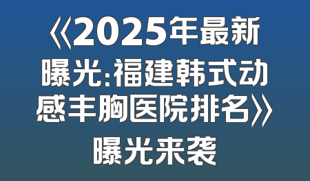 《2025年最新曝光：福建韩式动感丰胸医院排名》曝光来袭