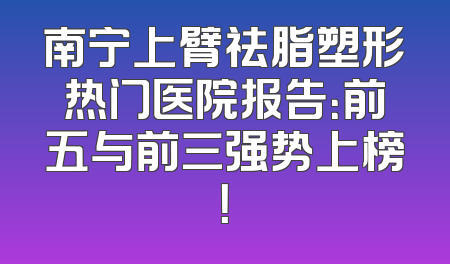 南宁上臂祛脂塑形热门医院报告：前五与前三强势上榜！