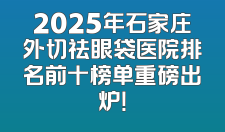 2025年石家庄外切祛眼袋医院排名前十榜单重磅出炉！