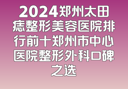 2024郑州太田痣整形美容医院排行前十郑州市中心医院整形外科口碑之选