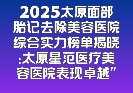 2025太原面部胎记去除美容医院综合实力榜单揭晓：太原星范医疗美容医院表现卓越”