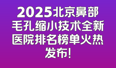 2025北京鼻部毛孔缩小技术全新医院排名榜单火热发布！