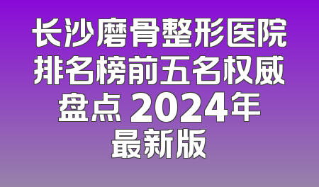 长沙磨骨整形医院排名榜前五名权威盘点 2024年最新版