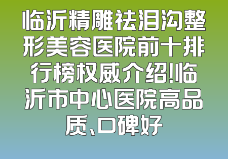 临沂精雕祛泪沟整形美容医院前十排行榜权威介绍！临沂市中心医院高品质、口碑好