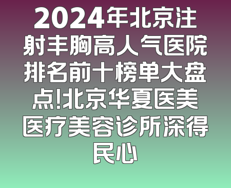 2024年北京注射丰胸高人气医院排名前十榜单大盘点！北京华夏医美医疗美容诊所深得民心