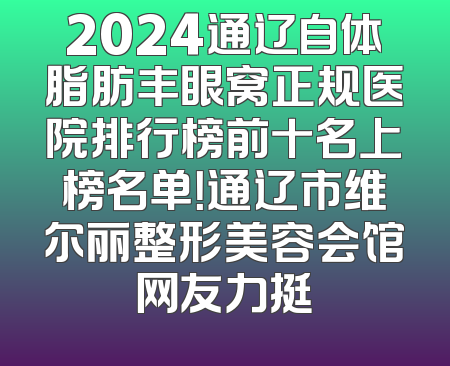 2024通辽自体脂肪丰眼窝正规医院排行榜前十名上榜名单！通辽市维尔丽整形美容会馆网友力挺