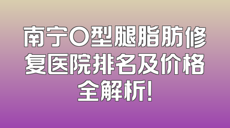 南宁O型腿脂肪修复医院排名及价格全解析！