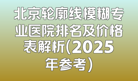 北京轮廓线模糊专业医院排名及价格表解析（2025年参考）