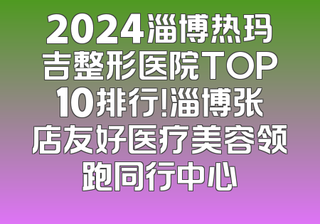 2024淄博热玛吉整形医院TOP10排行！淄博张店友好医疗美容领跑同行中心