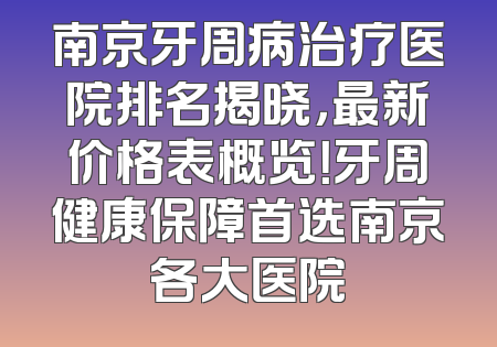 南京牙周病治疗医院排名揭晓，最新价格表概览！牙周健康保障首选南京各大医院