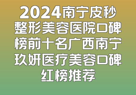 2024南宁皮秒整形美容医院口碑榜前十名广西南宁玖妍医疗美容口碑红榜推荐
