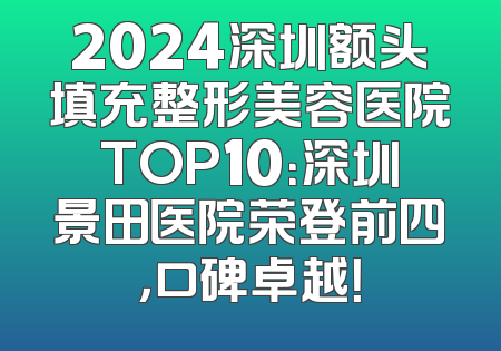2024深圳额头填充整形美容医院TOP10：深圳景田医院荣登前四，口碑卓越！